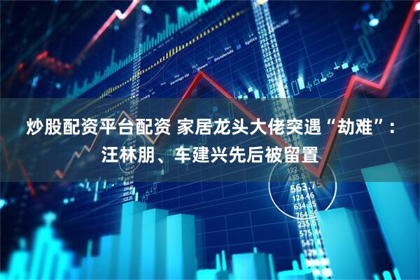 炒股配资平台配资 家居龙头大佬突遇“劫难”：汪林朋、车建兴先后被留置