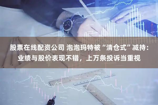股票在线配资公司 泡泡玛特被“清仓式”减持：业绩与股价表现不错，上万条投诉当重视
