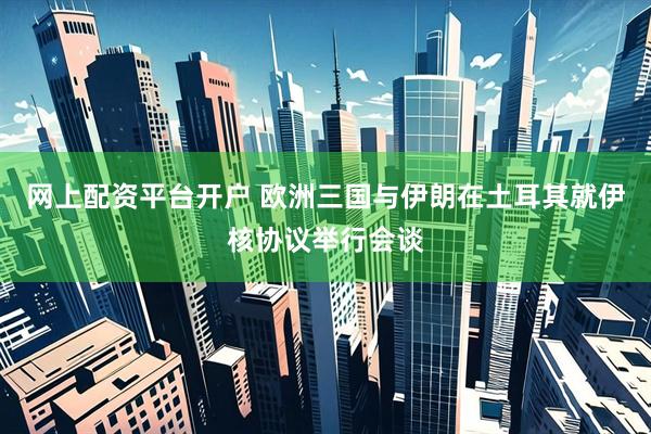 网上配资平台开户 欧洲三国与伊朗在土耳其就伊核协议举行会谈