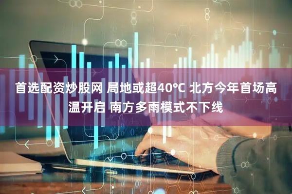 首选配资炒股网 局地或超40℃ 北方今年首场高温开启 南方多雨模式不下线
