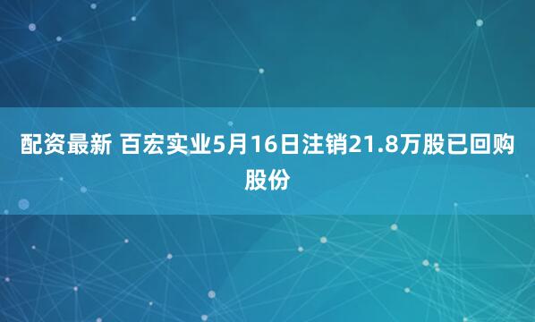 配资最新 百宏实业5月16日注销21.8万股已回购股份