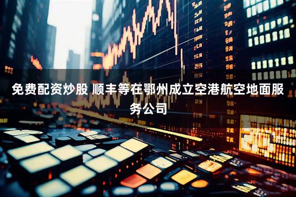 免费配资炒股 顺丰等在鄂州成立空港航空地面服务公司