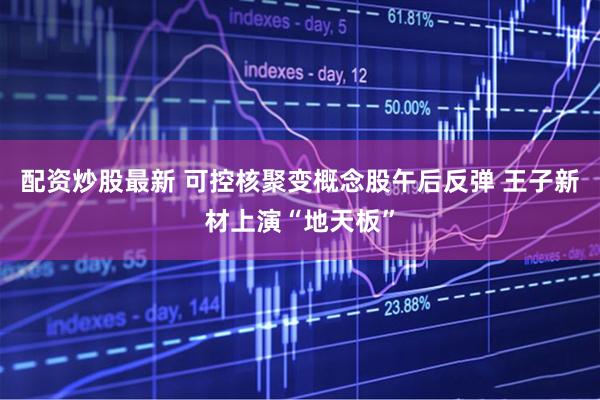 配资炒股最新 可控核聚变概念股午后反弹 王子新材上演“地天板”