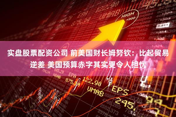 实盘股票配资公司 前美国财长姆努钦：比起贸易逆差 美国预算赤字其实更令人担忧