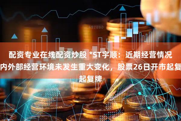 配资专业在线配资炒股 *ST宇顺：近期经营情况及内外部经营环境未发生重大变化，股票26日开市起复牌