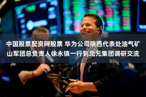 中国股票配资网股票 华为公司陕西代表处油气矿山军团总负责人徐永镇一行到北元集团调研交流