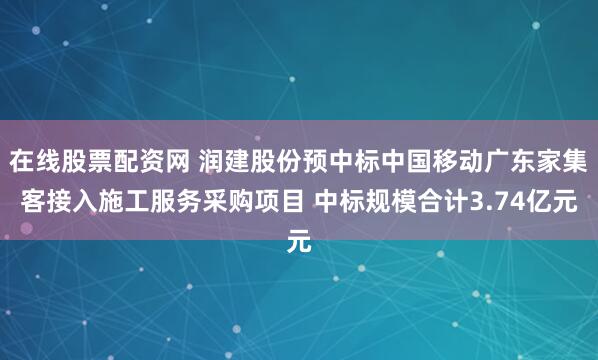在线股票配资网 润建股份预中标中国移动广东家集客接入施工服务采购项目 中标规模合计3.74亿元
