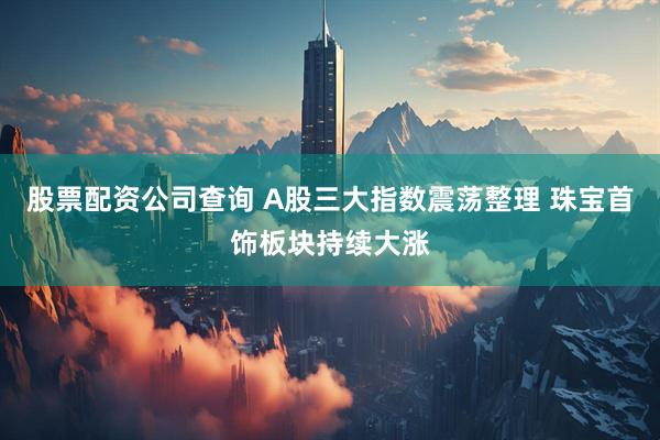 股票配资公司查询 A股三大指数震荡整理 珠宝首饰板块持续大涨