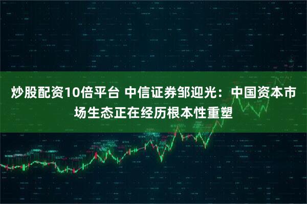 炒股配资10倍平台 中信证券邹迎光：中国资本市场生态正在经历根本性重塑