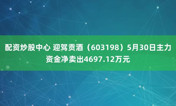 配资炒股中心 迎驾贡酒（603198）5月30日主力资金净卖出4697.12万元