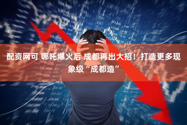 配资网可 哪吒爆火后 成都再出大招！打造更多现象级“成都造”