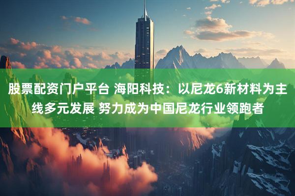 股票配资门户平台 海阳科技：以尼龙6新材料为主线多元发展 努力成为中国尼龙行业领跑者