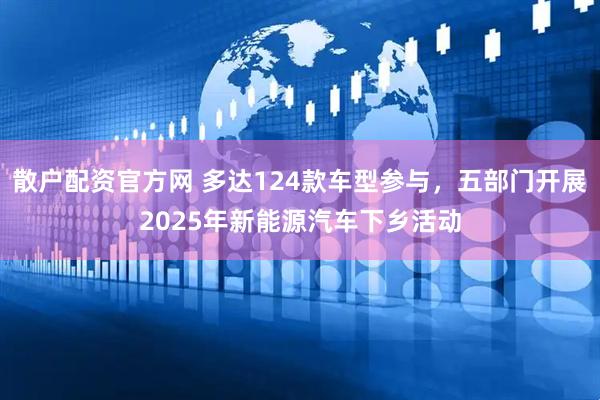 散户配资官方网 多达124款车型参与，五部门开展2025年新能源汽车下乡活动