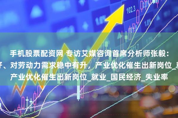 手机股票配资网 专访艾媒咨询首席分析师张毅：企业生产经营状况良好、对劳动力需求稳中有升，产业优化催生出新岗位_就业_国民经济_失业率
