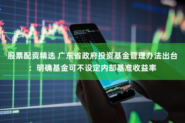 股票配资精选 广东省政府投资基金管理办法出台：明确基金可不设定内部基准收益率