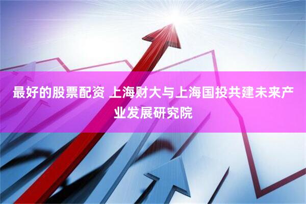 最好的股票配资 上海财大与上海国投共建未来产业发展研究院