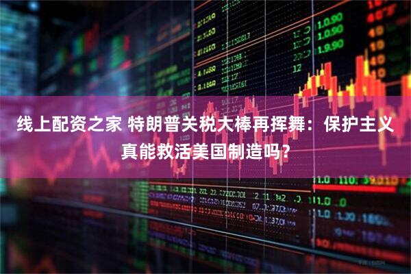 线上配资之家 特朗普关税大棒再挥舞：保护主义真能救活美国制造吗？
