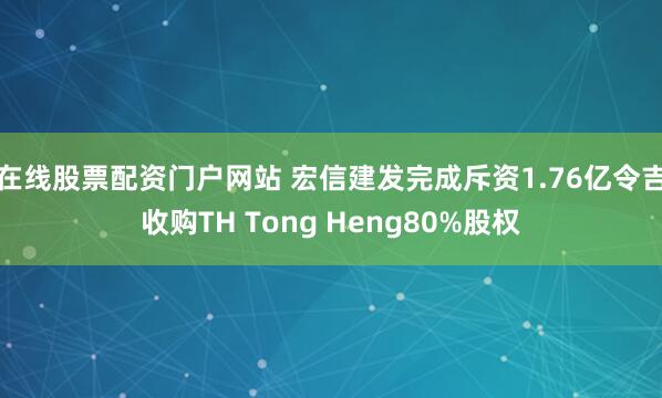 在线股票配资门户网站 宏信建发完成斥资1.76亿令吉收购TH Tong Heng80%股权