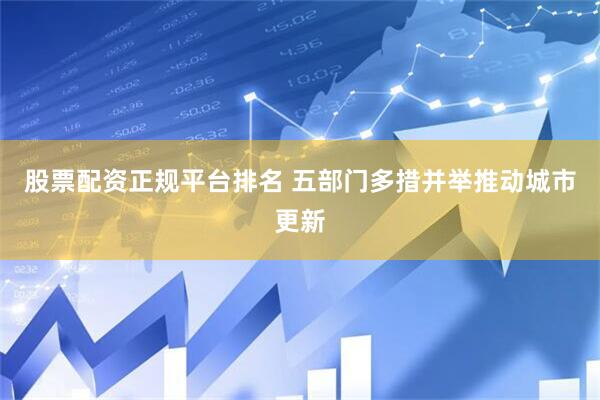 股票配资正规平台排名 五部门多措并举推动城市更新