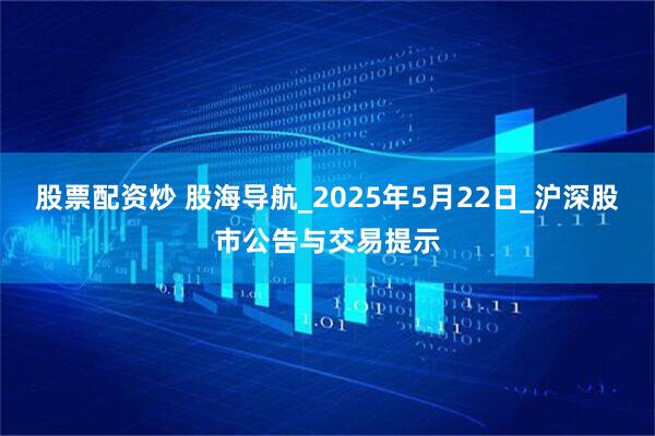 股票配资炒 股海导航_2025年5月22日_沪深股市公告与交易提示