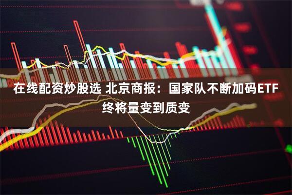 在线配资炒股选 北京商报：国家队不断加码ETF终将量变到质变
