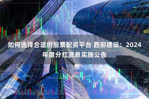 如何选择合适的股票配资平台 西部建设：2024年度分红派息实施公告