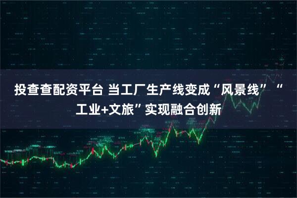 投查查配资平台 当工厂生产线变成“风景线” “工业+文旅”实现融合创新