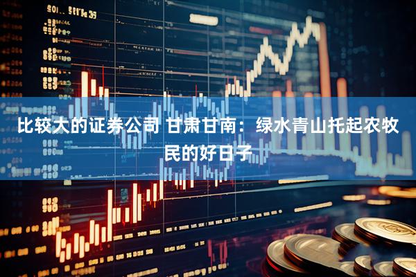 比较大的证券公司 甘肃甘南：绿水青山托起农牧民的好日子