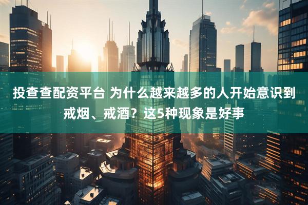 投查查配资平台 为什么越来越多的人开始意识到戒烟、戒酒？这5种现象是好事