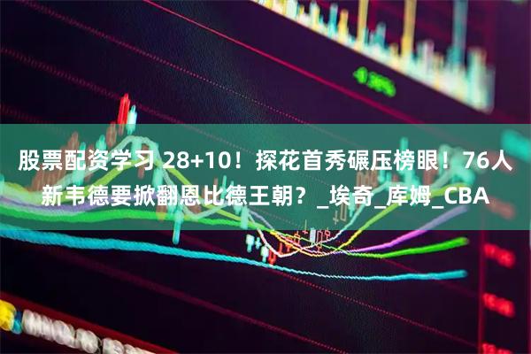 股票配资学习 28+10！探花首秀碾压榜眼！76人新韦德要掀翻恩比德王朝？_埃奇_库姆_CBA