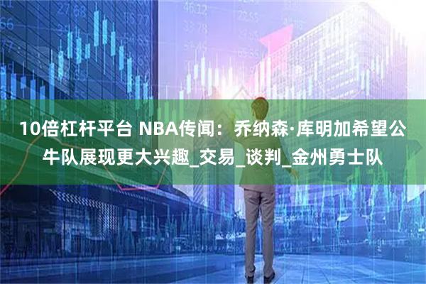 10倍杠杆平台 NBA传闻：乔纳森·库明加希望公牛队展现更大兴趣_交易_谈判_金州勇士队