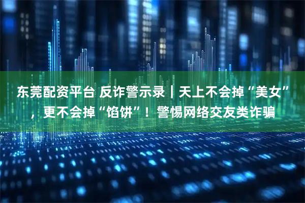 东莞配资平台 反诈警示录|天上不会掉“美女”,更不会掉“馅饼”!警惕网络交友类诈骗