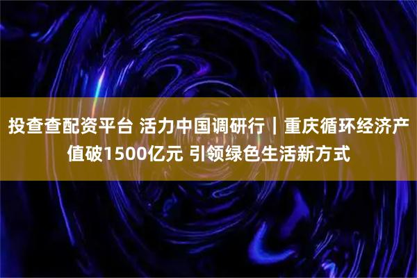 投查查配资平台 活力中国调研行｜重庆循环经济产值破1500亿元 引领绿色生活新方式
