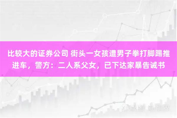 比较大的证券公司 街头一女孩遭男子拳打脚踢推进车，警方：二人系父女，已下达家暴告诫书