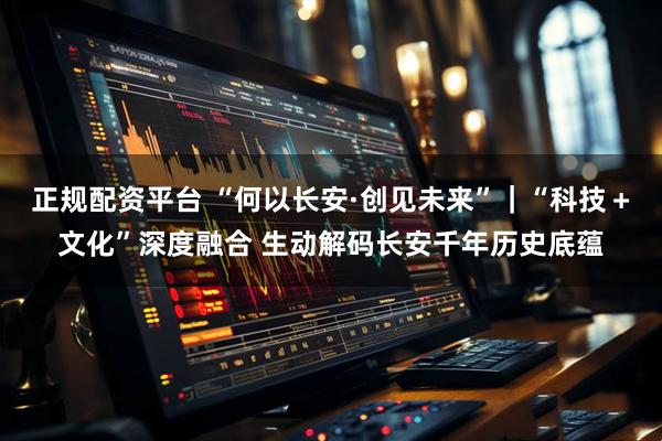 正规配资平台 “何以长安·创见未来”｜“科技＋文化”深度融合 生动解码长安千年历史底蕴