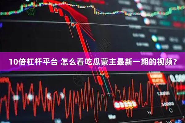 10倍杠杆平台 怎么看吃瓜蒙主最新一期的视频？