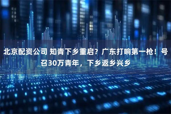 北京配资公司 知青下乡重启？广东打响第一枪！号召30万青年，下乡返乡兴乡