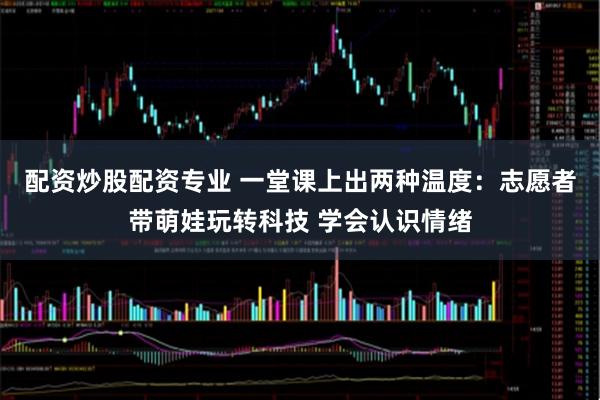 配资炒股配资专业 一堂课上出两种温度：志愿者带萌娃玩转科技 学会认识情绪