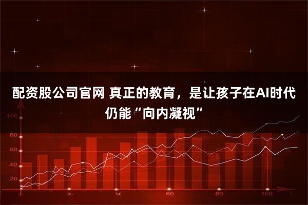 配资股公司官网 真正的教育，是让孩子在AI时代仍能“向内凝视”