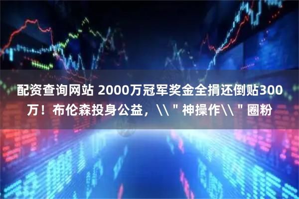 配资查询网站 2000万冠军奖金全捐还倒贴300万！布伦森投身公益，\＂神操作\＂圈粉