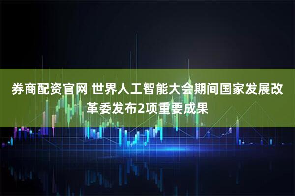 券商配资官网 世界人工智能大会期间国家发展改革委发布2项重要成果
