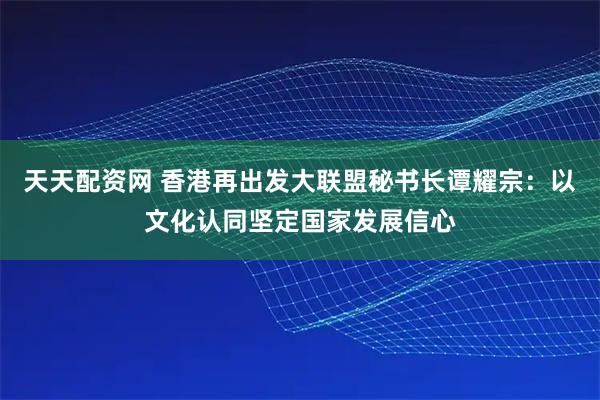 天天配资网 香港再出发大联盟秘书长谭耀宗：以文化认同坚定国家发展信心