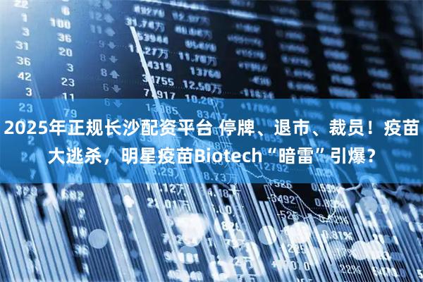 2025年正规长沙配资平台 停牌、退市、裁员！疫苗大逃杀，明星疫苗Biotech“暗雷”引爆？